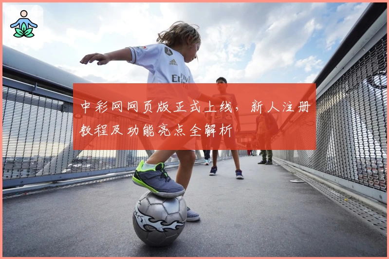 中彩网网页版正式上线，新人注册教程及功能亮点全解析