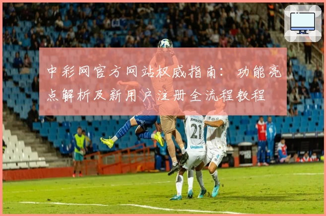 中彩网官方网站权威指南：功能亮点解析及新用户注册全流程教程