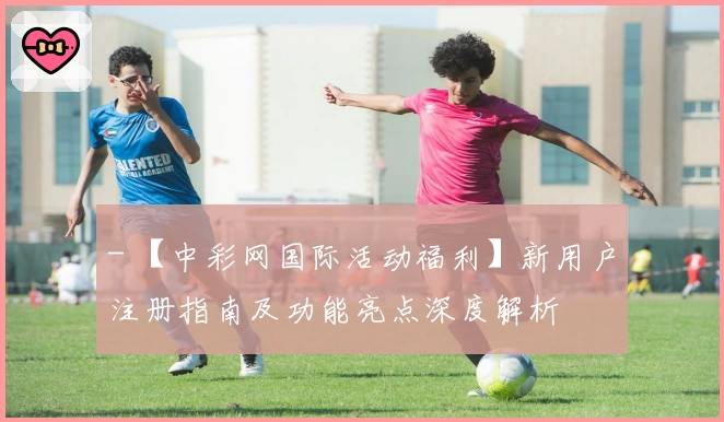 - 【中彩网国际活动福利】新用户注册指南及功能亮点深度解析