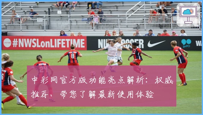 中彩网官方版功能亮点解析:权威推荐,带您了解最新使用体验