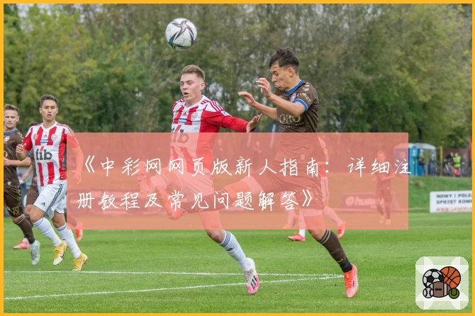 《中彩网网页版新人指南：详细注册教程及常见问题解答》