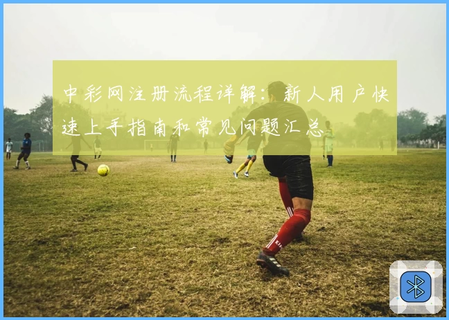 中彩网注册流程详解：新人用户快速上手指南和常见问题汇总