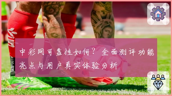 中彩网可靠性如何？全面测评功能亮点与用户真实体验分析