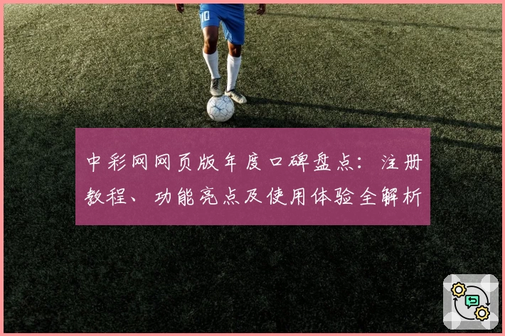 中彩网网页版年度口碑盘点：注册教程、功能亮点及使用体验全解析