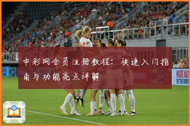 中彩网会员注册教程：快速入门指南与功能亮点详解