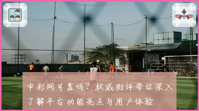 中彩网可靠吗？权威测评带你深入了解平台功能亮点与用户体验