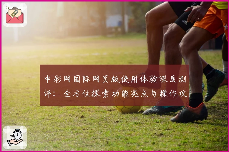 中彩网国际网页版使用体验深度测评：全方位探索功能亮点与操作攻略