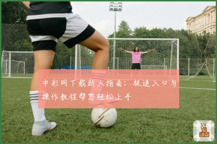 中彩网下载新人指南：极速入口与操作教程帮您轻松上手