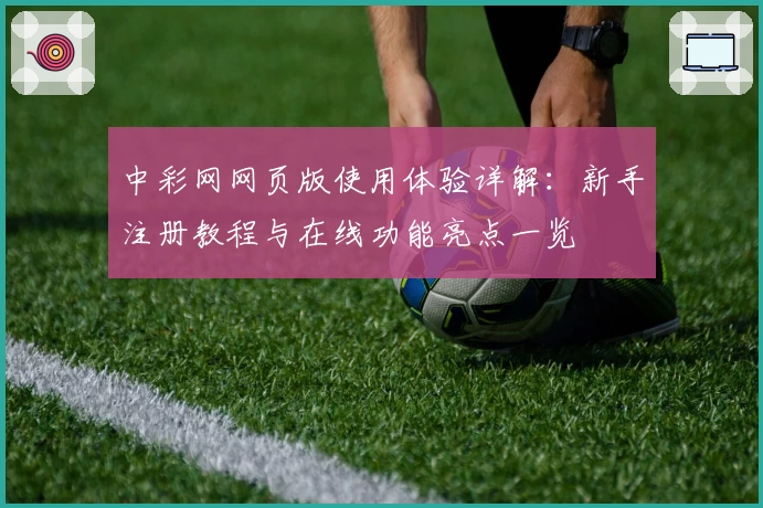 中彩网网页版使用体验详解:新手注册教程与在线功能亮点一览