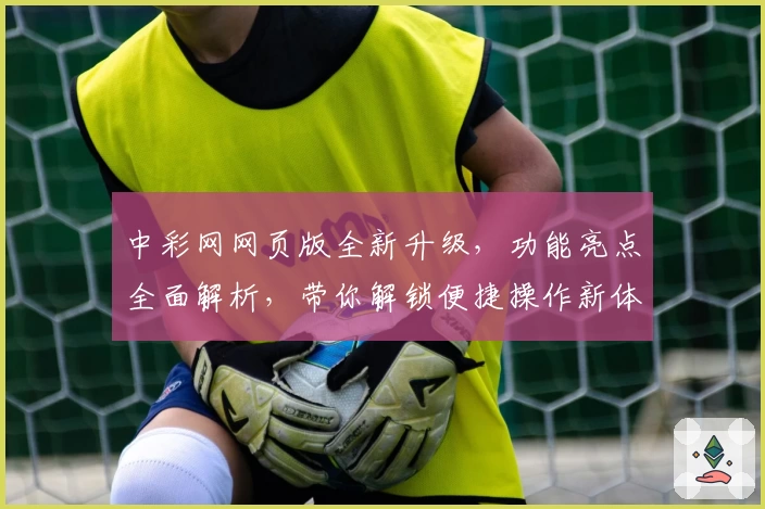 中彩网网页版全新升级,功能亮点全面解析,带你解锁便捷操作新体验