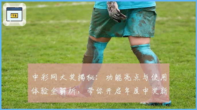 中彩网大奖揭秘:功能亮点与使用体验全解析,带你开启年度中奖新旅程
