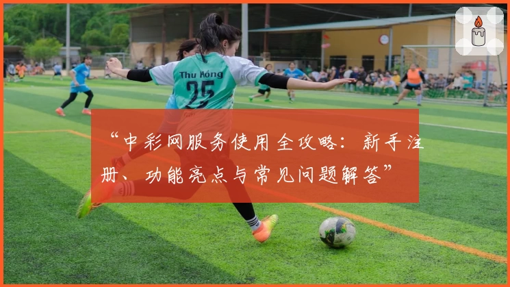 “中彩网服务使用全攻略：新手注册、功能亮点与常见问题解答”