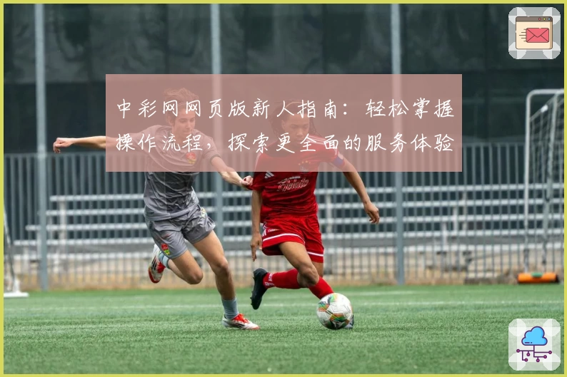 中彩网网页版新人指南：轻松掌握操作流程，探索更全面的服务体验