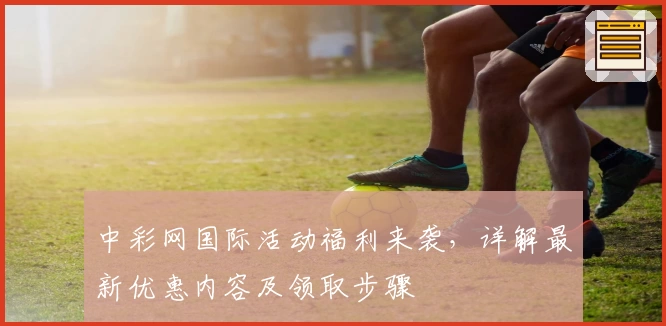 中彩网国际活动福利来袭,详解最新优惠内容及领取步骤