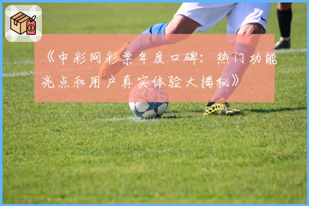 《中彩网彩票年度口碑：热门功能亮点和用户真实体验大揭秘》