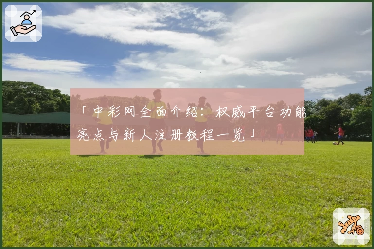 「中彩网全面介绍:权威平台功能亮点与新人注册教程一览」