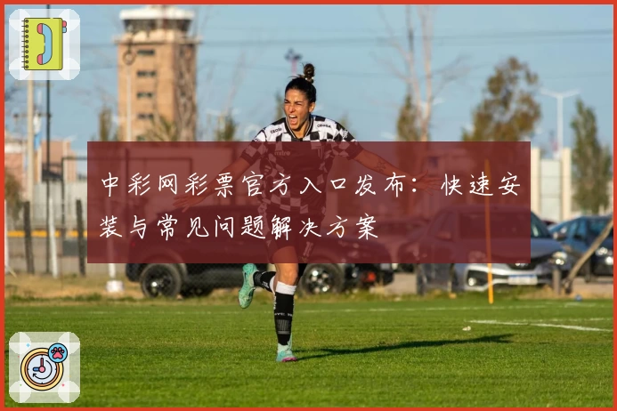中彩网彩票官方入口发布：快速安装与常见问题解决方案