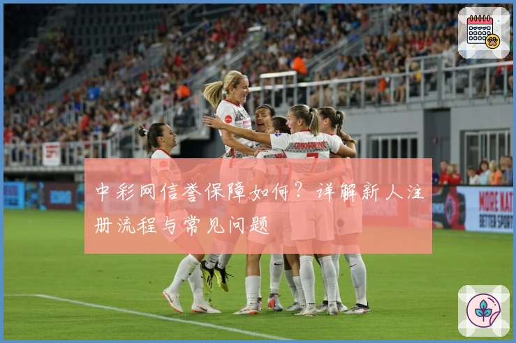 中彩网信誉保障如何？详解新人注册流程与常见问题