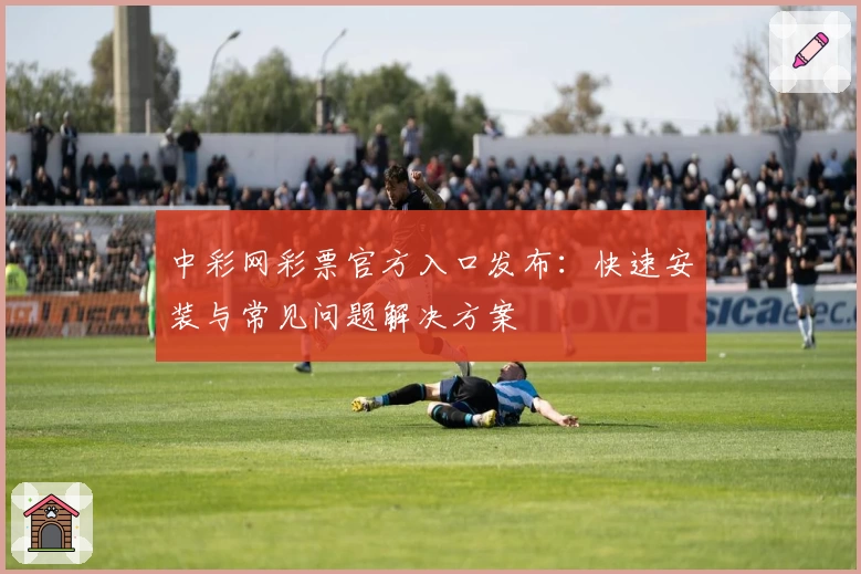 中彩网彩票官方入口发布：快速安装与常见问题解决方案