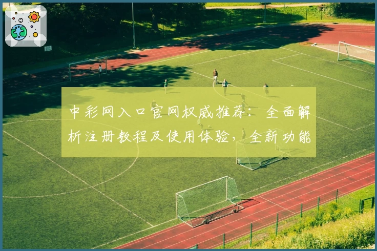 中彩网入口官网权威推荐：全面解析注册教程及使用体验，全新功能亮点抢先看