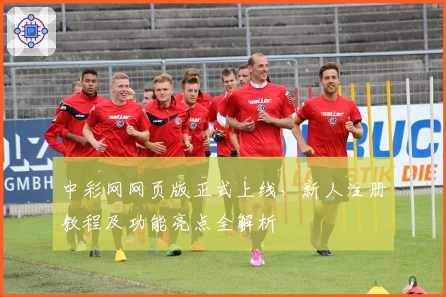 中彩网网页版正式上线，新人注册教程及功能亮点全解析
