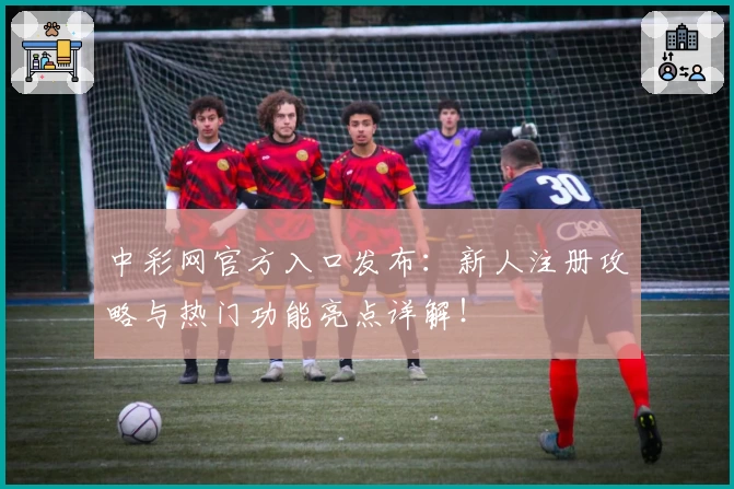 中彩网官方入口发布:新人注册攻略与热门功能亮点详解!