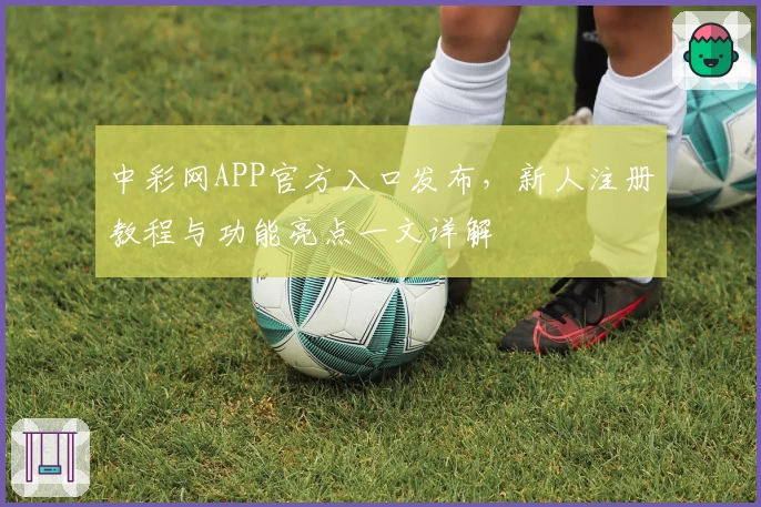 中彩网APP官方入口发布,新人注册教程与功能亮点一文详解